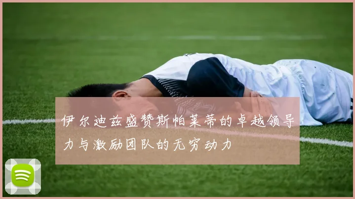 伊尔迪兹盛赞斯帕莱蒂的卓越领导力与激励团队的无穷动力