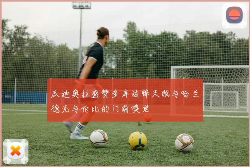 瓜迪奥拉盛赞多库边锋天赋与哈兰德无与伦比的门前嗅觉