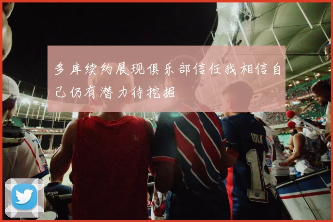 多库续约展现俱乐部信任我相信自己仍有潜力待挖掘