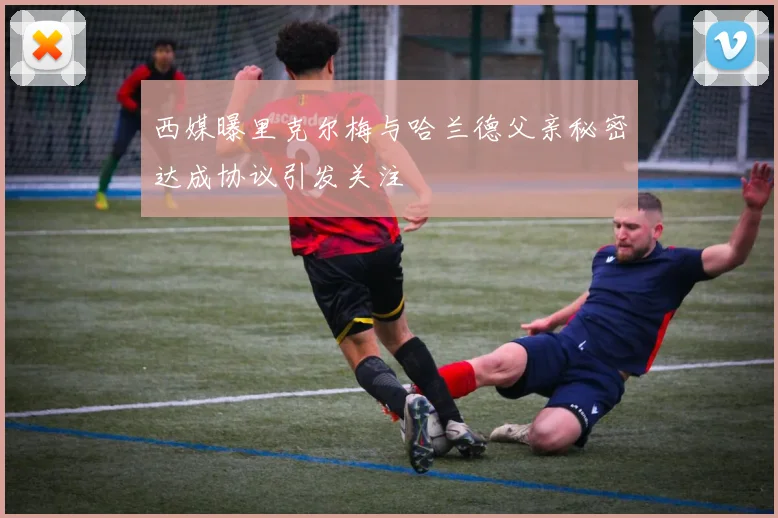 西媒曝里克尔梅与哈兰德父亲秘密达成协议引发关注