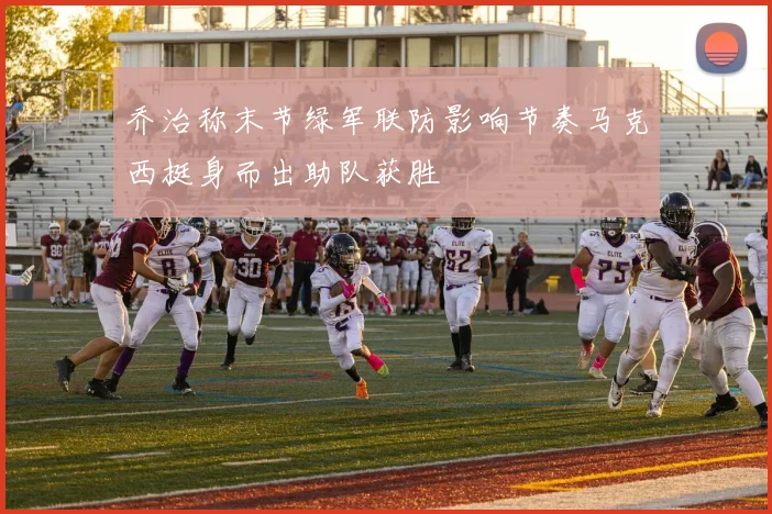 乔治称末节绿军联防影响节奏马克西挺身而出助队获胜