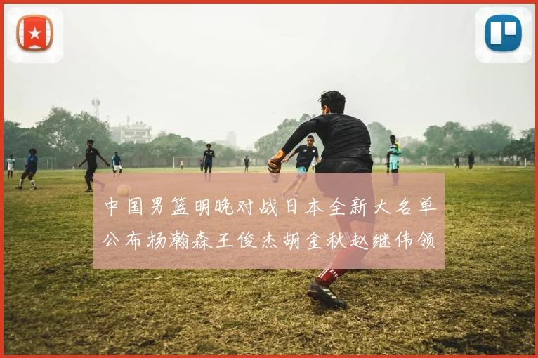 中国男篮明晚对战日本全新大名单公布杨瀚森王俊杰胡金秋赵继伟领衔出战