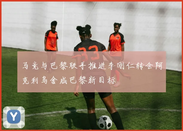 马竞与巴黎联手推进李刚仁转会阿克利乌舍成巴黎新目标