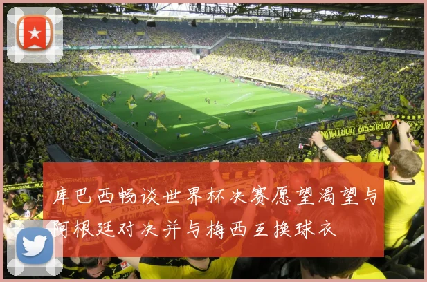 库巴西畅谈世界杯决赛愿望渴望与阿根廷对决并与梅西互换球衣