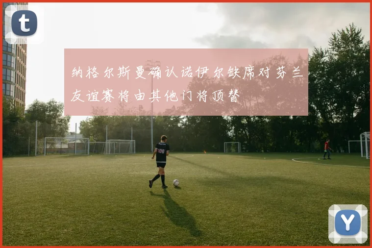 纳格尔斯曼确认诺伊尔缺席对芬兰友谊赛将由其他门将顶替