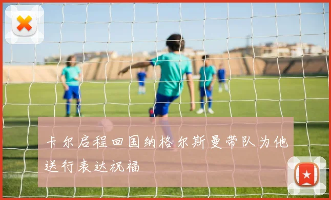 卡尔启程回国纳格尔斯曼带队为他送行表达祝福
