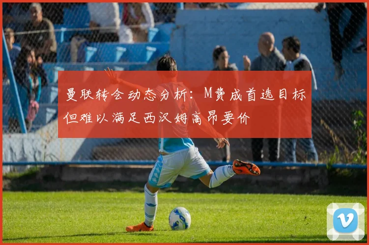 曼联转会动态分析：M费成首选目标但难以满足西汉姆高昂要价