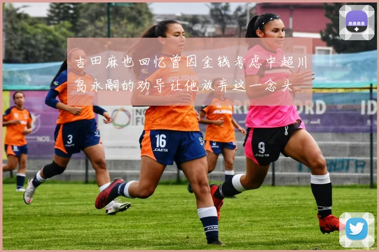 吉田麻也回忆曾因金钱考虑中超川岛永嗣的劝导让他放弃这一念头