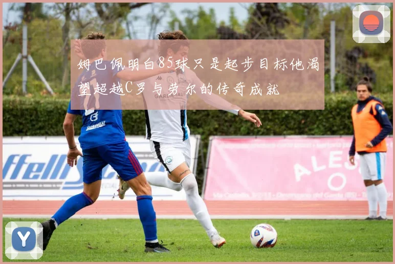 姆巴佩明白85球只是起步目标他渴望超越C罗与劳尔的传奇成就