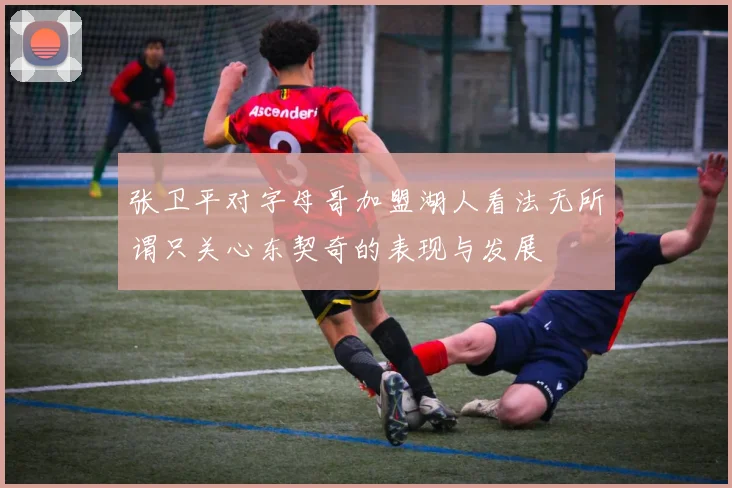 张卫平对字母哥加盟湖人看法无所谓只关心东契奇的表现与发展