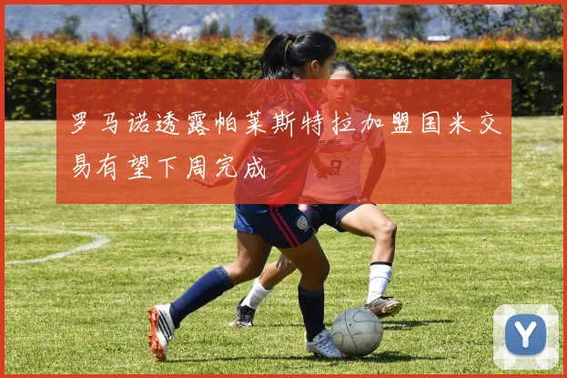 罗马诺透露帕莱斯特拉加盟国米交易有望下周完成