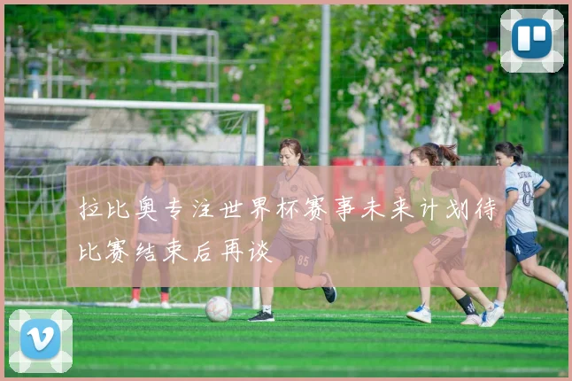 拉比奥专注世界杯赛事未来计划待比赛结束后再谈