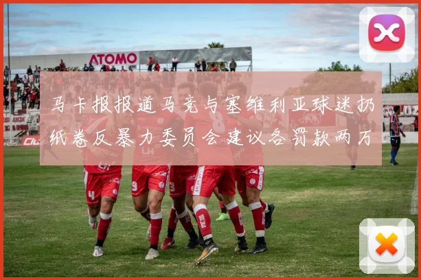 马卡报报道马竞与塞维利亚球迷扔纸卷反暴力委员会建议各罚款两万欧元
