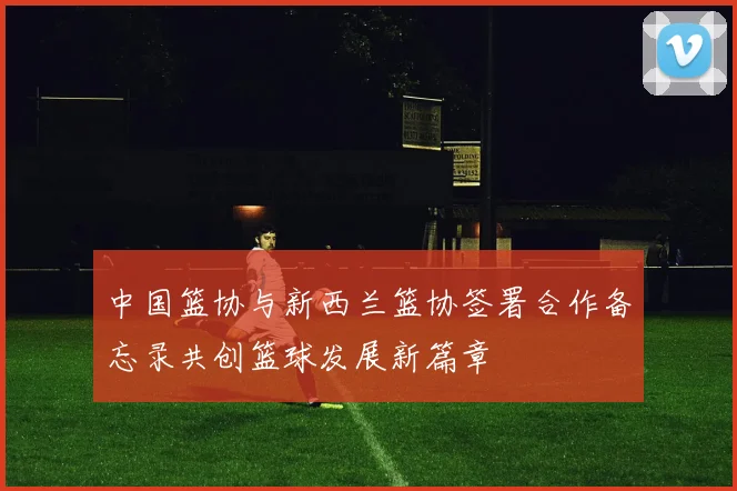 中国篮协与新西兰篮协签署合作备忘录共创篮球发展新篇章